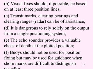 25
(b) Visual fixes should, if possible, be based
on at least three position lines;
(c) Transit marks, clearing bearings and
clearing ranges (radar) can be of assistance;
(d) It is dangerous to rely solely on the output
from a single positioning system;
(e) The echo sounder provides a valuable
check of depth at the plotted position;
(f) Buoys should not be used for position
fixing but may be used for guidance when
shore marks are difficult to distinguish
 