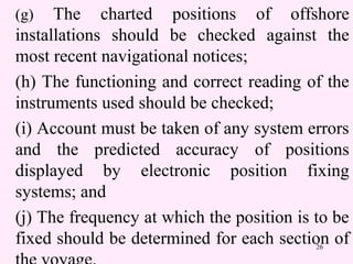 26
(g) The charted positions of offshore
installations should be checked against the
most recent navigational notices;
(h) The functioning and correct reading of the
instruments used should be checked;
(i) Account must be taken of any system errors
and the predicted accuracy of positions
displayed by electronic position fixing
systems; and
(j) The frequency at which the position is to be
fixed should be determined for each section of
 
