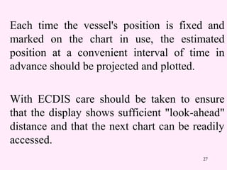 27
Each time the vessel's position is fixed and
marked on the chart in use, the estimated
position at a convenient interval of time in
advance should be projected and plotted.
With ECDIS care should be taken to ensure
that the display shows sufficient "look-ahead"
distance and that the next chart can be readily
accessed.
 