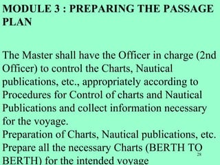 28
MODULE 3 : PREPARING THE PASSAGE
PLAN
The Master shall have the Officer in charge (2nd
Officer) to control the Charts, Nautical
publications, etc., appropriately according to
Procedures for Control of charts and Nautical
Publications and collect information necessary
for the voyage.
Preparation of Charts, Nautical publications, etc.
Prepare all the necessary Charts (BERTH TO
BERTH) for the intended voyage
 