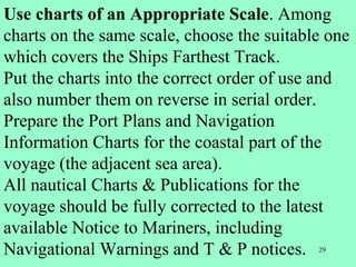 29
Use charts of an Appropriate Scale. Among
charts on the same scale, choose the suitable one
which covers the Ships Farthest Track.
Put the charts into the correct order of use and
also number them on reverse in serial order.
Prepare the Port Plans and Navigation
Information Charts for the coastal part of the
voyage (the adjacent sea area).
All nautical Charts & Publications for the
voyage should be fully corrected to the latest
available Notice to Mariners, including
Navigational Warnings and T & P notices.
 