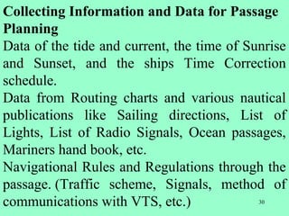 30
Collecting Information and Data for Passage
Planning
Data of the tide and current, the time of Sunrise
and Sunset, and the ships Time Correction
schedule.
Data from Routing charts and various nautical
publications like Sailing directions, List of
Lights, List of Radio Signals, Ocean passages,
Mariners hand book, etc.
Navigational Rules and Regulations through the
passage. (Traffic scheme, Signals, method of
communications with VTS, etc.)
 