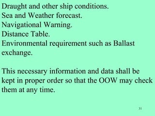 31
Draught and other ship conditions.
Sea and Weather forecast.
Navigational Warning.
Distance Table.
Environmental requirement such as Ballast
exchange.
This necessary information and data shall be
kept in proper order so that the OOW may check
them at any time.
 