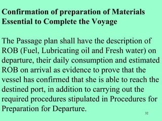 32
Confirmation of preparation of Materials
Essential to Complete the Voyage
The Passage plan shall have the description of
ROB (Fuel, Lubricating oil and Fresh water) on
departure, their daily consumption and estimated
ROB on arrival as evidence to prove that the
vessel has confirmed that she is able to reach the
destined port, in addition to carrying out the
required procedures stipulated in Procedures for
Preparation for Departure.
 