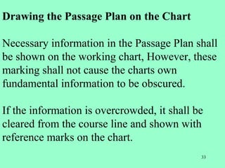 33
Drawing the Passage Plan on the Chart
Necessary information in the Passage Plan shall
be shown on the working chart, However, these
marking shall not cause the charts own
fundamental information to be obscured.
If the information is overcrowded, it shall be
cleared from the course line and shown with
reference marks on the chart.
 