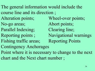 34
The general information would include the
course line and its direction ;
Alteration points; Wheel-over points;
No-go areas; Abort points;
Parallel Indexing; Clearing line;
Reporting points ; Navigational warnings
Fishing traffic areas; Reporting Points
Contingency Anchorages
Point where it is necessary to change to the next
chart and the Next chart number ;
 