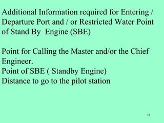 35
Additional Information required for Entering /
Departure Port and / or Restricted Water Point
of Stand By Engine (SBE)
Point for Calling the Master and/or the Chief
Engineer.
Point of SBE ( Standby Engine)
Distance to go to the pilot station
 