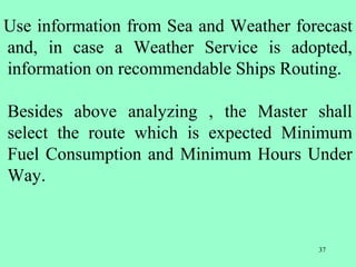 37
Use information from Sea and Weather forecast
and, in case a Weather Service is adopted,
information on recommendable Ships Routing.
Besides above analyzing , the Master shall
select the route which is expected Minimum
Fuel Consumption and Minimum Hours Under
Way.
 