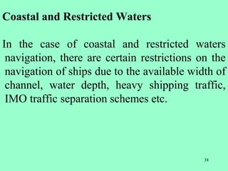 38
Coastal and Restricted Waters
In the case of coastal and restricted waters
navigation, there are certain restrictions on the
navigation of ships due to the available width of
channel, water depth, heavy shipping traffic,
IMO traffic separation schemes etc.
 