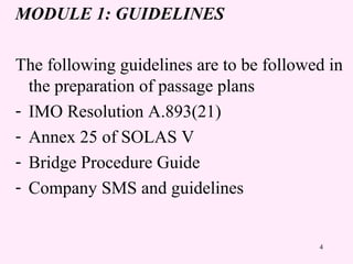 4
MODULE 1: GUIDELINES
The following guidelines are to be followed in
the preparation of passage plans
- IMO Resolution A.893(21)
- Annex 25 of SOLAS V
- Bridge Procedure Guide
- Company SMS and guidelines
 