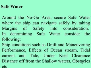 40
Safe Water
Around the No-Go Area, secure Safe Water
where the ship can navigate safely by taking
Margins of Safety into consideration.
In determining Safe Water consider the
following:
Ship conditions such as Draft and Maneuvering
Performance, Effects of Ocean stream, Tidal
current and Tide, Under Keel Clearance
Distance off from the Shallow waters, Obstacles
etc
 