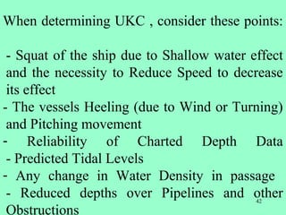42
When determining UKC , consider these points:
- Squat of the ship due to Shallow water effect
and the necessity to Reduce Speed to decrease
its effect
- The vessels Heeling (due to Wind or Turning)
and Pitching movement
- Reliability of Charted Depth Data
- Predicted Tidal Levels
- Any change in Water Density in passage
- Reduced depths over Pipelines and other
Obstructions
 