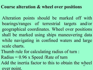 43
Course alteration & wheel over positions
Alteration points should be marked off with
bearings/ranges of terrestrial targets and/or
geographical coordinates. Wheel over positions
shall be marked using ships maneuvering data
while navigating in confined waters and large
scale charts.
Thumb rule for calculating radius of turn :
Radius = 0.96 x Speed /Rate of turn
Add the inertia factor to this to obtain the wheel
over point.
 