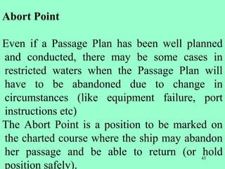 45
Abort Point
Even if a Passage Plan has been well planned
and conducted, there may be some cases in
restricted waters when the Passage Plan will
have to be abandoned due to change in
circumstances (like equipment failure, port
instructions etc)
The Abort Point is a position to be marked on
the charted course where the ship may abandon
her passage and be able to return (or hold
position safely).
 