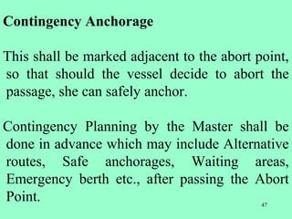 47
Contingency Anchorage
This shall be marked adjacent to the abort point,
so that should the vessel decide to abort the
passage, she can safely anchor.
Contingency Planning by the Master shall be
done in advance which may include Alternative
routes, Safe anchorages, Waiting areas,
Emergency berth etc., after passing the Abort
Point.
 