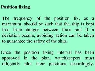 48
Position fixing
The frequency of the position fix, as a
maximum, should be such that the ship is kept
free from danger between fixes and if a
deviation occurs, avoiding action can be taken
to guarantee the safety of the ship.
Once the position fixing interval has been
approved in the plan, watchkeepers must
diligently plot their positions accordingly.
 