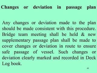 49
Changes or deviation in passage plan
Any changes or deviation made to the plan
should be made consistent with this procedure.
Bridge team meeting shall be held & new
supplementary passage plan shall be made to
cover changes or deviation in route to ensure
safe passage of vessel. Such changes or
deviation clearly marked and recorded in Deck
Log book.
 
