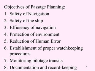 5
Objectives of Passage Planning:
1. Safety of Navigation
2. Safety of the ship
3. Efficiency of navigation
4. Protection of environment
5. Reduction of Human Error
6. Establishment of proper watchkeeping
procedures
7. Monitoring pilotage transits
8. Documentation and record-keeping
 