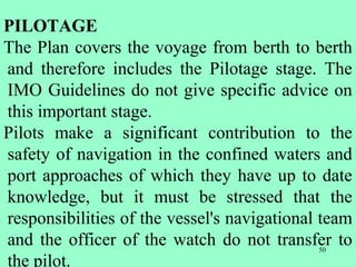 50
PILOTAGE
The Plan covers the voyage from berth to berth
and therefore includes the Pilotage stage. The
IMO Guidelines do not give specific advice on
this important stage.
Pilots make a significant contribution to the
safety of navigation in the confined waters and
port approaches of which they have up to date
knowledge, but it must be stressed that the
responsibilities of the vessel's navigational team
and the officer of the watch do not transfer to
the pilot.
 