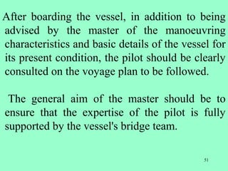 51
After boarding the vessel, in addition to being
advised by the master of the manoeuvring
characteristics and basic details of the vessel for
its present condition, the pilot should be clearly
consulted on the voyage plan to be followed.
The general aim of the master should be to
ensure that the expertise of the pilot is fully
supported by the vessel's bridge team.
 