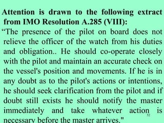 52
Attention is drawn to the following extract
from IMO Resolution A.285 (VIII):
“The presence of the pilot on board does not
relieve the officer of the watch from his duties
and obligation.. He should co-operate closely
with the pilot and maintain an accurate check on
the vessel's position and movements. If he is in
any doubt as to the pilot's actions or intentions,
he should seek clarification from the pilot and if
doubt still exists he should notify the master
immediately and take whatever action is
necessary before the master arrives."
 