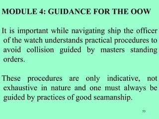 53
MODULE 4: GUIDANCE FOR THE OOW
It is important while navigating ship the officer
of the watch understands practical procedures to
avoid collision guided by masters standing
orders.
These procedures are only indicative, not
exhaustive in nature and one must always be
guided by practices of good seamanship.
 