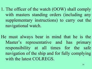 54
1. The officer of the watch (OOW) shall comply
with masters standing orders (including any
supplementary instructions) to carry out the
navigational watch.
He must always bear in mind that he is the
Master’s representative and has primary
responsibility at all times for the safe
navigation of the ship and for fully complying
with the latest COLREGS.
 
