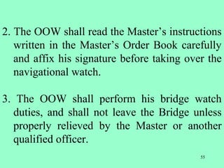 55
2. The OOW shall read the Master’s instructions
written in the Master’s Order Book carefully
and affix his signature before taking over the
navigational watch.
3. The OOW shall perform his bridge watch
duties, and shall not leave the Bridge unless
properly relieved by the Master or another
qualified officer.
 