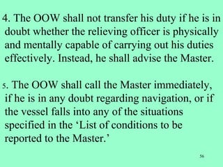 56
4. The OOW shall not transfer his duty if he is in
doubt whether the relieving officer is physically
and mentally capable of carrying out his duties
effectively. Instead, he shall advise the Master.
5. The OOW shall call the Master immediately,
if he is in any doubt regarding navigation, or if
the vessel falls into any of the situations
specified in the ‘List of conditions to be
reported to the Master.’
 