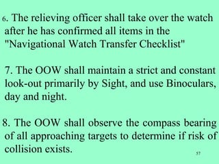57
6. The relieving officer shall take over the watch
after he has confirmed all items in the
"Navigational Watch Transfer Checklist"
7. The OOW shall maintain a strict and constant
look-out primarily by Sight, and use Binoculars,
day and night.
8. The OOW shall observe the compass bearing
of all approaching targets to determine if risk of
collision exists.
 
