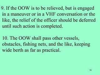 58
9. If the OOW is to be relieved, but is engaged
in a maneuver or in a VHF conversation or the
like, the relief of the officer should be deferred
until such action is completed.
10. The OOW shall pass other vessels,
obstacles, fishing nets, and the like, keeping
wide berth as far as practical.
 