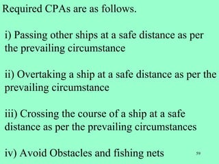 59
Required CPAs are as follows.
i) Passing other ships at a safe distance as per
the prevailing circumstance
ii) Overtaking a ship at a safe distance as per the
prevailing circumstance
iii) Crossing the course of a ship at a safe
distance as per the prevailing circumstances
iv) Avoid Obstacles and fishing nets
 