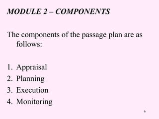 6
MODULE 2 – COMPONENTS
The components of the passage plan are as
follows:
1. Appraisal
2. Planning
3. Execution
4. Monitoring
 