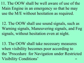60
11. The OOW shall be well aware of use of the
Main Engine in an emergency so that he may
use the M/E without hesitation as required.
12. The OOW shall use sound signals, such as
Warning signals, Maneuvering signals, and Fog
signals, without hesitation even at night.
13. The OOW shall take necessary measures
when visibility becomes poor according to
the ’Procedure for Navigation under Restricted
Visibility Conditions’
 