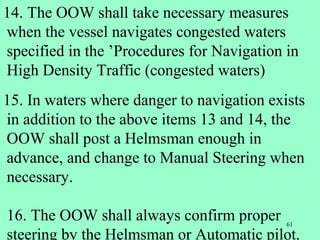 61
14. The OOW shall take necessary measures
when the vessel navigates congested waters
specified in the ’Procedures for Navigation in
High Density Traffic (congested waters)
15. In waters where danger to navigation exists
in addition to the above items 13 and 14, the
OOW shall post a Helmsman enough in
advance, and change to Manual Steering when
necessary.
16. The OOW shall always confirm proper
steering by the Helmsman or Automatic pilot.
 