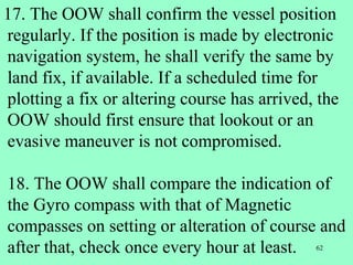 62
17. The OOW shall confirm the vessel position
regularly. If the position is made by electronic
navigation system, he shall verify the same by
land fix, if available. If a scheduled time for
plotting a fix or altering course has arrived, the
OOW should first ensure that lookout or an
evasive maneuver is not compromised.
18. The OOW shall compare the indication of
the Gyro compass with that of Magnetic
compasses on setting or alteration of course and
after that, check once every hour at least.
 