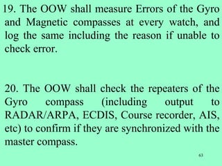 63
19. The OOW shall measure Errors of the Gyro
and Magnetic compasses at every watch, and
log the same including the reason if unable to
check error.
20. The OOW shall check the repeaters of the
Gyro compass (including output to
RADAR/ARPA, ECDIS, Course recorder, AIS,
etc) to confirm if they are synchronized with the
master compass.
 
