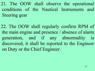 65
21. The OOW shall observe the operational
conditions of the Nautical Instruments and
Steering gear
22. The OOW shall regularly confirm RPM of
the main engine and presence / absence of alarm
generation, and if any abnormality is
discovered, it shall be reported to the Engineer
on Duty or the Chief Engineer.
 