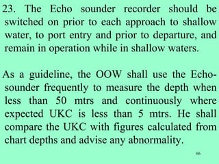 66
23. The Echo sounder recorder should be
switched on prior to each approach to shallow
water, to port entry and prior to departure, and
remain in operation while in shallow waters.
As a guideline, the OOW shall use the Echo-
sounder frequently to measure the depth when
less than 50 mtrs and continuously where
expected UKC is less than 5 mtrs. He shall
compare the UKC with figures calculated from
chart depths and advise any abnormality.
 