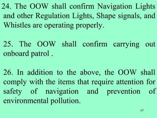 67
24. The OOW shall confirm Navigation Lights
and other Regulation Lights, Shape signals, and
Whistles are operating properly.
25. The OOW shall confirm carrying out
onboard patrol .
26. In addition to the above, the OOW shall
comply with the items that require attention for
safety of navigation and prevention of
environmental pollution.
 
