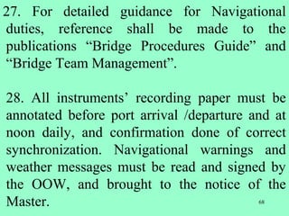 68
27. For detailed guidance for Navigational
duties, reference shall be made to the
publications “Bridge Procedures Guide” and
“Bridge Team Management”.
28. All instruments’ recording paper must be
annotated before port arrival /departure and at
noon daily, and confirmation done of correct
synchronization. Navigational warnings and
weather messages must be read and signed by
the OOW, and brought to the notice of the
Master.
 