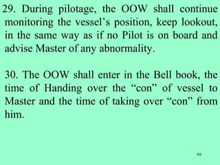 69
29. During pilotage, the OOW shall continue
monitoring the vessel’s position, keep lookout,
in the same way as if no Pilot is on board and
advise Master of any abnormality.
30. The OOW shall enter in the Bell book, the
time of Handing over the “con” of vessel to
Master and the time of taking over “con” from
him.
 