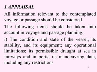 7
1.APPRAISAL
All information relevant to the contemplated
voyage or passage should be considered.
The following items should be taken into
account in voyage and passage planning:
i) The condition and state of the vessel, its
stability, and its equipment; any operational
limitations; its permissible draught at sea in
fairways and in ports; its manoeuvring data,
including any restrictions
 