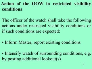 71
Action of the OOW in restricted visibility
conditions
The officer of the watch shall take the following
actions under restricted visibility conditions or
if such conditions are expected:
• Inform Master, report existing conditions
• Intensify watch of surrounding conditions, e.g.
by posting additional lookout(s)
 