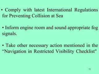 72
• Comply with latest International Regulations
for Preventing Collision at Sea
• Inform engine room and sound appropriate fog
signals.
• Take other necessary action mentioned in the
“Navigation in Restricted Visibility Checklist"
 
