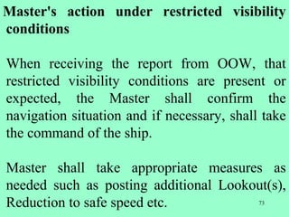 73
Master's action under restricted visibility
conditions
When receiving the report from OOW, that
restricted visibility conditions are present or
expected, the Master shall confirm the
navigation situation and if necessary, shall take
the command of the ship.
Master shall take appropriate measures as
needed such as posting additional Lookout(s),
Reduction to safe speed etc.
 