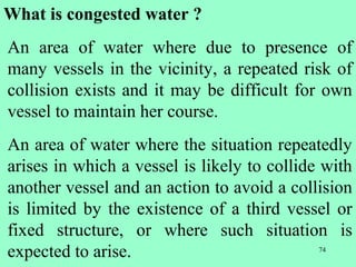 74
What is congested water ?
An area of water where due to presence of
many vessels in the vicinity, a repeated risk of
collision exists and it may be difficult for own
vessel to maintain her course.
An area of water where the situation repeatedly
arises in which a vessel is likely to collide with
another vessel and an action to avoid a collision
is limited by the existence of a third vessel or
fixed structure, or where such situation is
expected to arise.
 