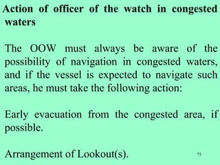 75
Action of officer of the watch in congested
waters
The OOW must always be aware of the
possibility of navigation in congested waters,
and if the vessel is expected to navigate such
areas, he must take the following action:
Early evacuation from the congested area, if
possible.
Arrangement of Lookout(s).
 