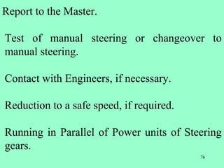 76
Report to the Master.
Test of manual steering or changeover to
manual steering.
Contact with Engineers, if necessary.
Reduction to a safe speed, if required.
Running in Parallel of Power units of Steering
gears.
 
