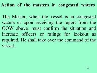 77
Action of the masters in congested waters
The Master, when the vessel is in congested
waters or upon receiving the report from the
OOW above, must confirm the situation and
increase officers or ratings for lookout as
required. He shall take over the command of the
vessel.
 